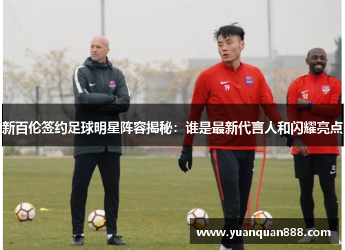 新百伦签约足球明星阵容揭秘：谁是最新代言人和闪耀亮点