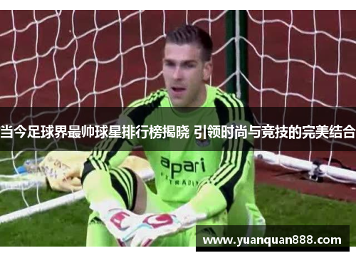 当今足球界最帅球星排行榜揭晓 引领时尚与竞技的完美结合