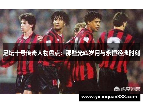 足坛十号传奇人物盘点：那些光辉岁月与永恒经典时刻